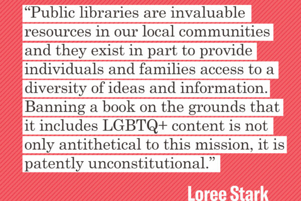 “Public libraries are invaluable resources in our local communities and they exist in part to provide individuals and families access to a diversity of ideas and information,” Stark said. “Banning a book on the grounds that it includes LGBTQ+ content is n