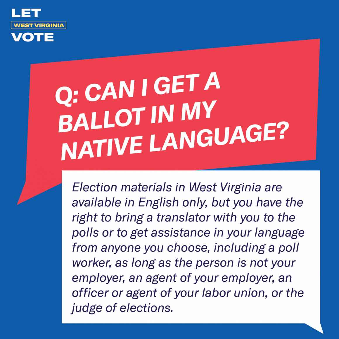 Can I get a ballot in my native language? Election materials in West Virginia are available in English only, but you have the right to bring a translator with you to the polls or to get assistance in your language from anyone you choose, including a poll 